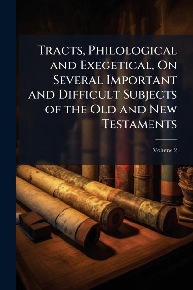 Tracts Philological and Exegetical On Several Important and Difficult Subjects of the Old and New Testaments; Volume 2