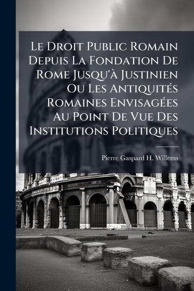 Le Droit Public Romain Depuis La Fondation De Rome Jusqu'à Justinien Ou Les Antiquités Romaines Envisagées Au Point De Vue Des Institutions Politiques