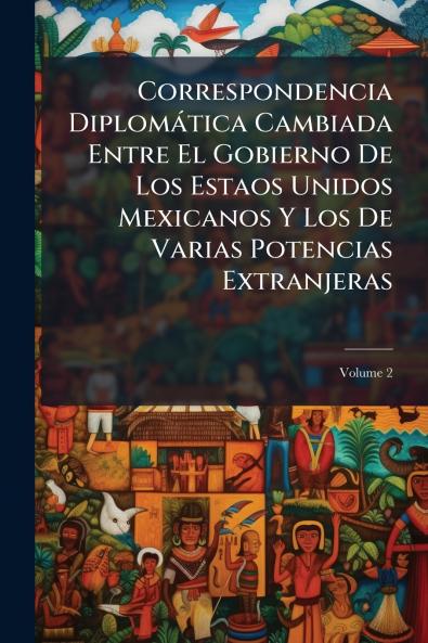 Correspondencia Diplomática Cambiada Entre El Gobierno De Los Estaos Unidos Mexicanos Y Los De Varias Potencias Extranjeras; Volume 2