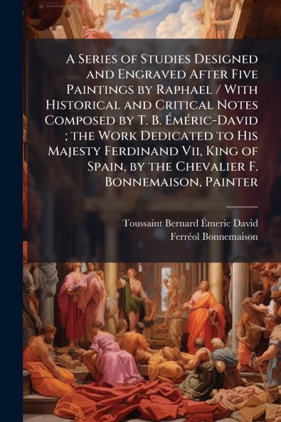 A Series of Studies Designed and Engraved After Five Paintings by Raphael / With Historical and Critical Notes Composed by T. B. Éméric-David ; the Work Dedicated to His Majesty Ferdinand Vii King of Spain by the Chevalier F. Bonnemaison Painter