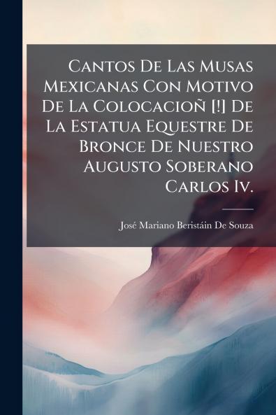 Cantos De Las Musas Mexicanas Con Motivo De La Colocacioñ [!] De La Estatua Equestre De Bronce De Nuestro Augusto Soberano Carlos Iv.