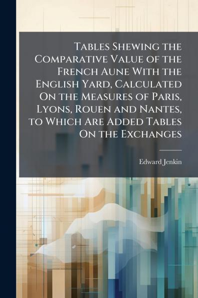 Tables Shewing the Comparative Value of the French Aune With the English Yard Calculated On the Measures of Paris Lyons Rouen and Nantes to Which Are Added Tables On the Exchanges