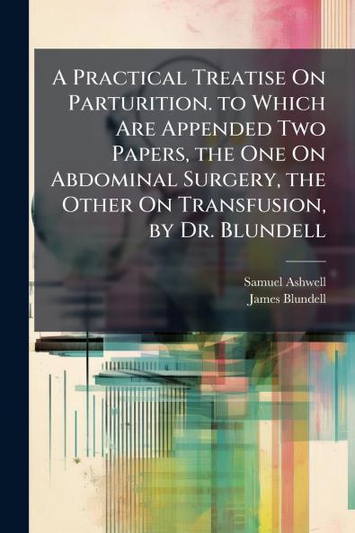 A Practical Treatise On Parturition. to Which Are Appended Two Papers the One On Abdominal Surgery the Other On Transfusion by Dr. Blundell