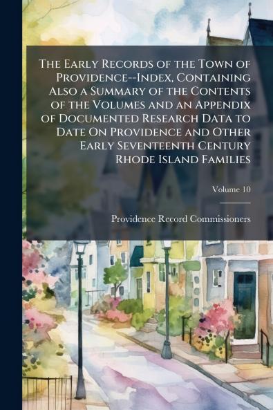 The Early Records of the Town of Providence--Index Containing Also a Summary of the Contents of the Volumes and an Appendix of Documented Research Data to Date On Providence and Other Early Seventeenth Century Rhode Island Families; Volume 10