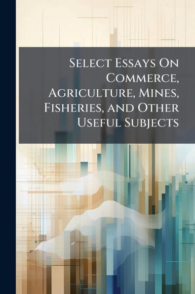 Select Essays On Commerce Agriculture Mines Fisheries and Other Useful Subjects