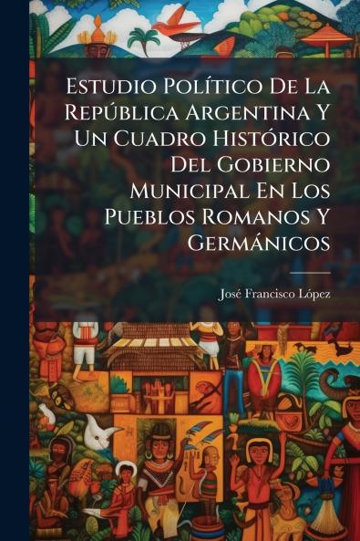 Estudio Político De La República Argentina Y Un Cuadro Histórico Del Gobierno Municipal En Los Pueblos Romanos Y Germánicos