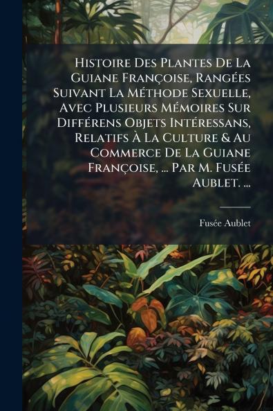 Histoire Des Plantes De La Guiane Françoise Rangées Suivant La Méthode Sexuelle Avec Plusieurs Mémoires Sur Différens Objets Intéressans Relatifs À La Culture & Au Commerce De La Guiane Françoise ... Par M. Fusée Aublet. ...
