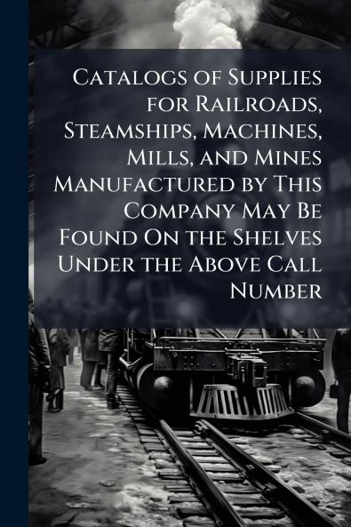 Catalogs of Supplies for Railroads Steamships Machines Mills and Mines Manufactured by This Company May Be Found On the Shelves Under the Above Call Number