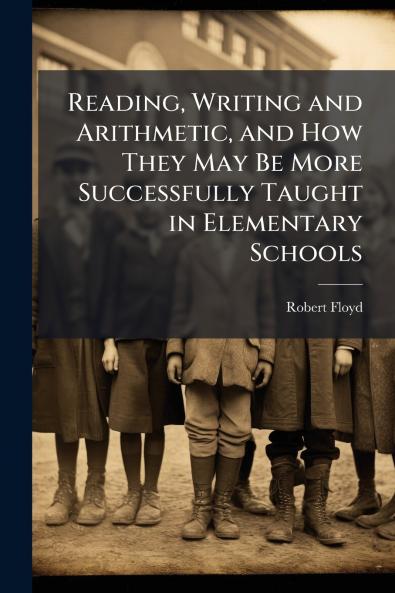 Reading Writing and Arithmetic and How They May Be More Successfully Taught in Elementary Schools