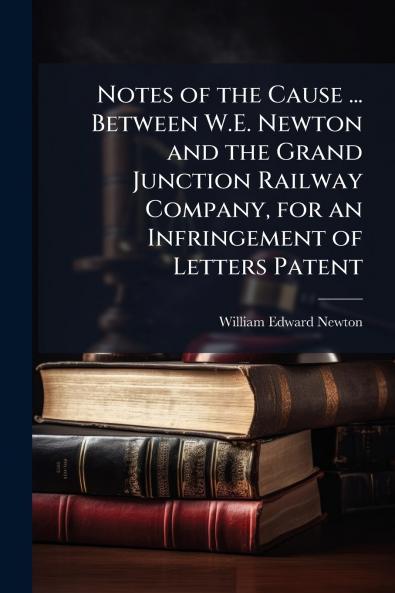 Notes of the Cause ... Between W.E. Newton and the Grand Junction Railway Company for an Infringement of Letters Patent