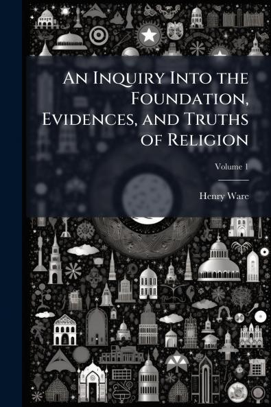 An Inquiry Into the Foundation Evidences and Truths of Religion; Volume 1