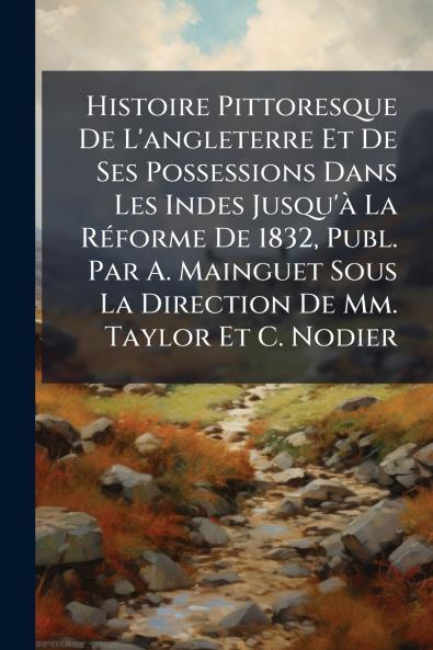 Histoire Pittoresque De L'angleterre Et De Ses Possessions Dans Les Indes Jusqu'à La Réforme De 1832 Publ. Par A. Mainguet Sous La Direction De Mm. Taylor Et C. Nodier