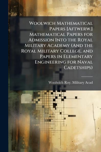 Woolwich Mathematical Papers [Aftwerw.] Mathematical Papers for Admission Into the Royal Military Academy (And the Royal Military College and Papers in Elementary Engineering for Naval Cadetships)