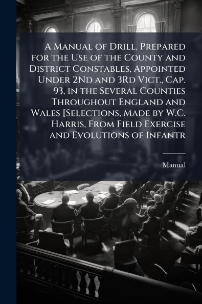 A Manual of Drill Prepared for the Use of the County and District Constables Appointed Under 2Nd and 3Rd Vict. Cap. 93 in the Several Counties Throughout England and Wales [Selections Made by W.C. Harris From Field Exercise and Evolutions of Infantr
