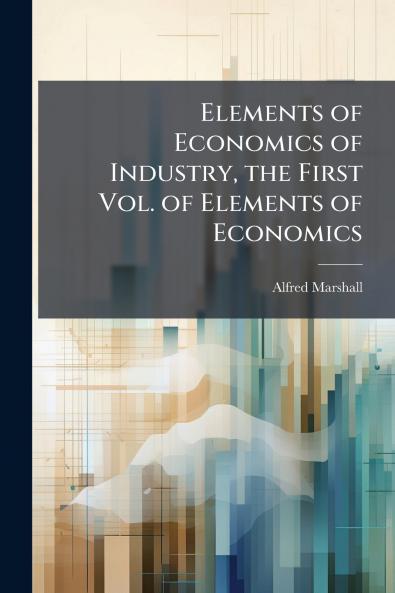 Elements of Economics of Industry the First Vol. of Elements of Economics