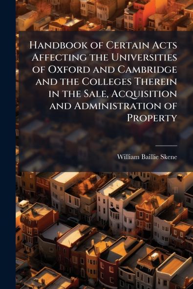Handbook of Certain Acts Affecting the Universities of Oxford and Cambridge and the Colleges Therein in the Sale Acquisition and Administration of Property
