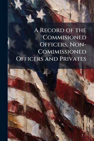 A Record of the Commisioned Officers Non-Comimissioned Officers and Privates