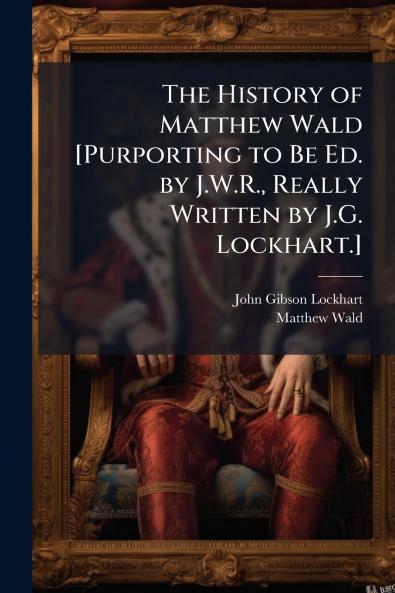 The History of Matthew Wald [Purporting to Be Ed. by J.W.R. Really Written by J.G. Lockhart.]