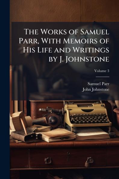 The Works of Samuel Parr With Memoirs of His Life and Writings by J. Johnstone; Volume 3