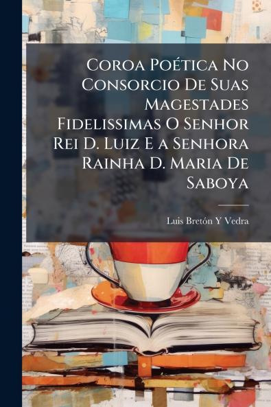 Coroa Poética No Consorcio De Suas Magestades Fidelissimas O Senhor Rei D. Luiz E a Senhora Rainha D. Maria De Saboya
