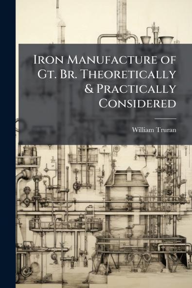 Iron Manufacture of Gt. Br. Theoretically & Practically Considered