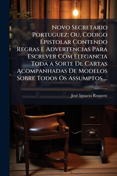 Novo Secretario Portuguez; Ou Codigo Epistolar Contendo Regras E Advertencias Para Escrever Com Elegancia Toda a Sorte De Cartas Acompanhadas De Modelos Sobre Todos Os Assumptos ...
