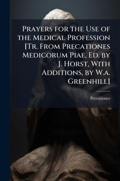 Prayers for the Use of the Medical Profession [Tr. From Precationes Medicorum Piae Ed. by J. Horst With Additions by W.a. Greenhill]