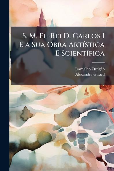 S. M. El-Rei D. Carlos I E a Sua Obra Artística E Scientífica