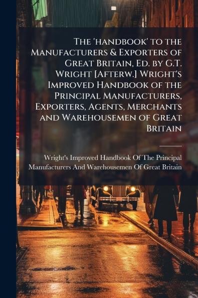The 'handbook' to the Manufacturers & Exporters of Great Britain Ed. by G.T. Wright [Afterw.] Wright's Improved Handbook of the Principal Manufacturers Exporters Agents Merchants and Warehousemen of Great Britain