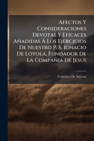 Afectos Y Consideraciones Devotas Y Eficaces Añadidas Á Los Ejercicios De Nuestro P. S. Ignacio De Loyola Fundador De La Compañia De Jesus