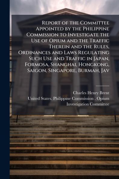Report of the Committee Appointed by the Philippine Commission to Investigate the Use of Opium and the Traffic Therein and the Rules Ordinances and Laws Regulating Such Use and Traffic in Japan Formosa Shanghai Hongkong Saigon Singapore Burmah Jav