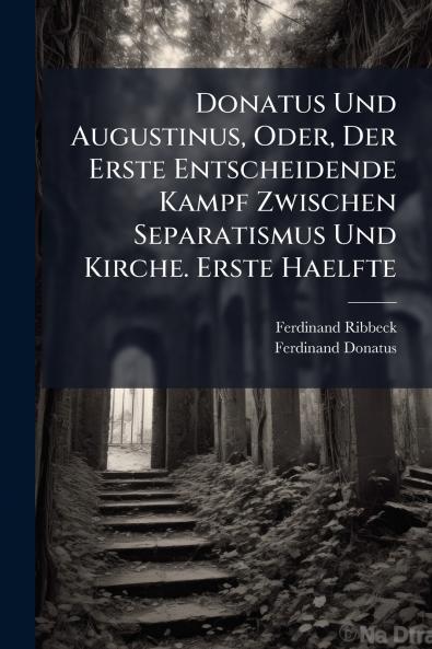 Donatus Und Augustinus Oder Der Erste Entscheidende Kampf Zwischen Separatismus Und Kirche. Erste Haelfte