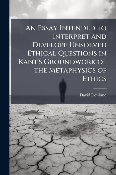 An Essay Intended to Interpret and Develope Unsolved Ethical Questions in Kant's Groundwork of the Metaphysics of Ethics