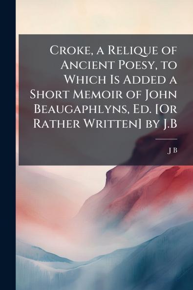 Croke a Relique of Ancient Poesy to Which Is Added a Short Memoir of John Beaugaphlyns Ed. [Or Rather Written] by J.B