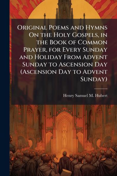 Original Poems and Hymns On the Holy Gospels in the Book of Common Prayer for Every Sunday and Holiday From Advent Sunday to Ascension Day (Ascension Day to Advent Sunday)