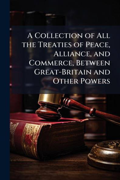A Collection of All the Treaties of Peace Alliance and Commerce Between Great-Britain and Other Powers