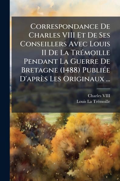 Correspondance De Charles VIII Et De Ses Conseillers Avec Louis II De La Trémoille Pendant La Guerre De Bretagne (1488) Publiée D'après Les Originaux ...