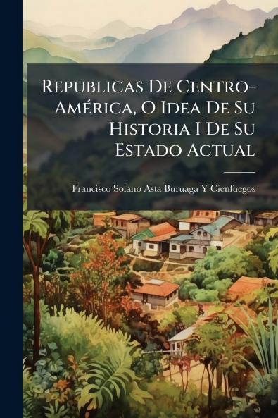 Republicas De Centro-América O Idea De Su Historia I De Su Estado Actual