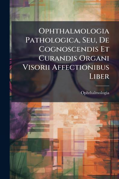 Ophthalmologia Pathologica Seu De Cognoscendis Et Curandis Organi Visorii Affectionibus Liber