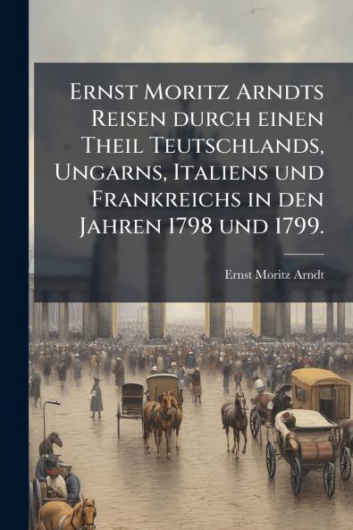 Ernst Moritz Arndts Reisen durch einen Theil Teutschlands Ungarns Italiens und Frankreichs in den Jahren 1798 und 1799.