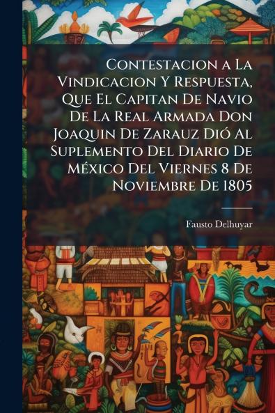 Contestacion a La Vindicacion Y Respuesta Que El Capitan De Navio De La Real Armada Don Joaquin De Zarauz Dió Al Suplemento Del Diario De México Del Viernes 8 De Noviembre De 1805