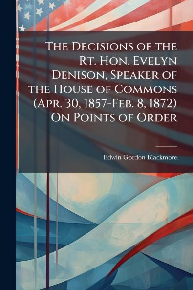 The Decisions of the Rt. Hon. Evelyn Denison Speaker of the House of Commons (Apr. 30 1857-Feb. 8 1872) On Points of Order
