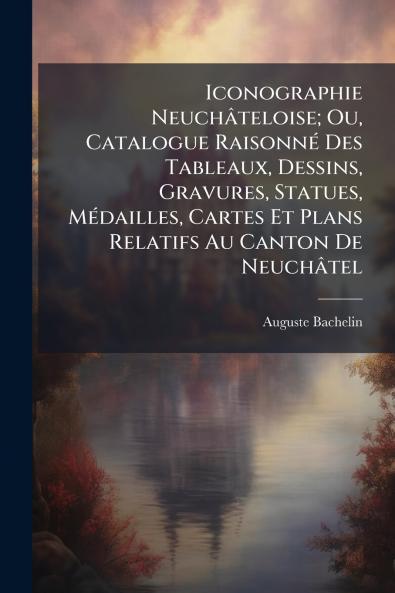 Iconographie Neuchâteloise; Ou Catalogue Raisonné Des Tableaux Dessins Gravures Statues Médailles Cartes Et Plans Relatifs Au Canton De Neuchâtel