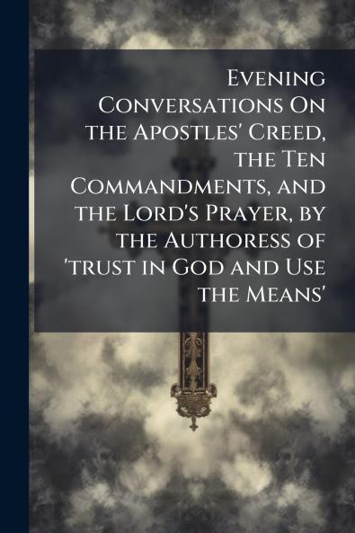 Evening Conversations On the Apostles' Creed the Ten Commandments and the Lord's Prayer by the Authoress of 'trust in God and Use the Means'