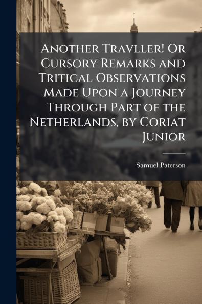 Another Travller! Or Cursory Remarks and Tritical Observations Made Upon a Journey Through Part of the Netherlands by Coriat Junior