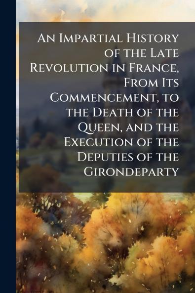 An Impartial History of the Late Revolution in France From Its Commencement to the Death of the Queen and the Execution of the Deputies of the Girondeparty