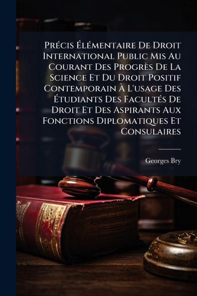Précis Élémentaire De Droit International Public Mis Au Courant Des Progrès De La Science Et Du Droit Positif Contemporain À L'usage Des Étudiants Des Facultés De Droit Et Des Aspirants Aux Fonctions Diplomatiques Et Consulaires