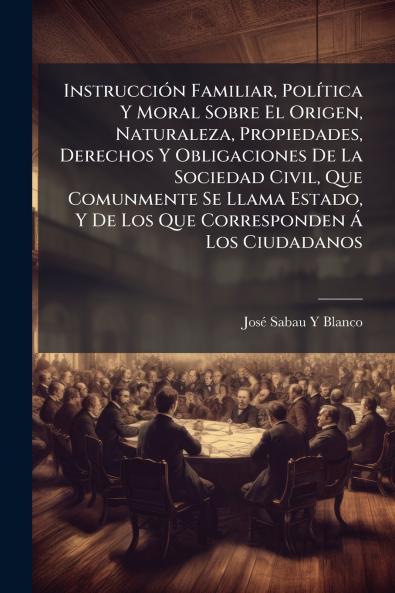 Instrucción Familiar Política Y Moral Sobre El Origen Naturaleza Propiedades Derechos Y Obligaciones De La Sociedad Civil Que Comunmente Se Llama Estado Y De Los Que Corresponden Á Los Ciudadanos