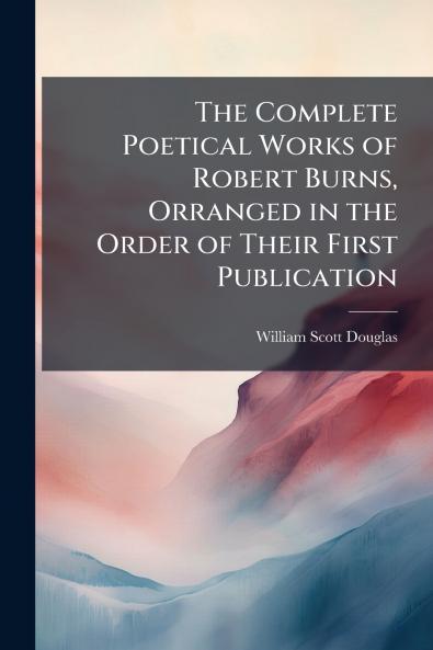 The Complete Poetical Works of Robert Burns Orranged in the Order of Their First Publication