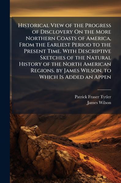 Historical View of the Progress of Disclovery On the More Northern Coasts of America From the Earliest Period to the Present Time. With Descriptive Sketches of the Natural History of the North American Regions. by James Wilson. to Which Is Added an Appen